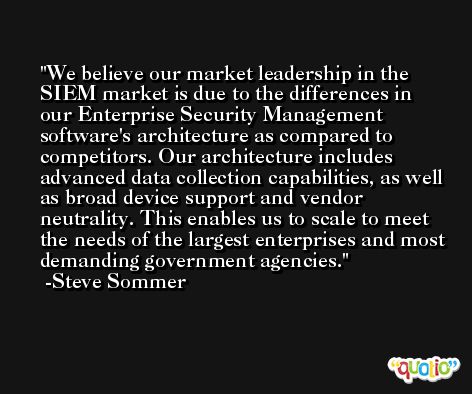 We believe our market leadership in the SIEM market is due to the differences in our Enterprise Security Management software's architecture as compared to competitors. Our architecture includes advanced data collection capabilities, as well as broad device support and vendor neutrality. This enables us to scale to meet the needs of the largest enterprises and most demanding government agencies. -Steve Sommer