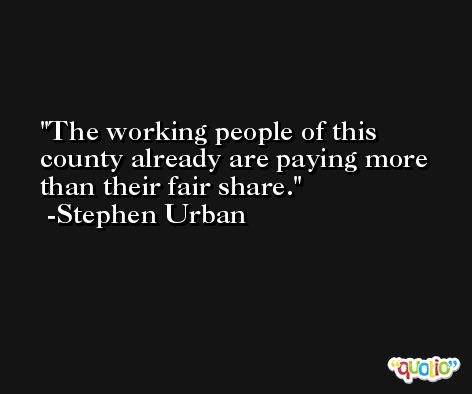 The working people of this county already are paying more than their fair share. -Stephen Urban