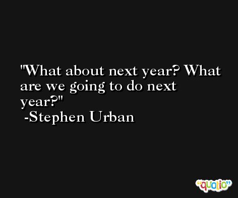 What about next year? What are we going to do next year? -Stephen Urban