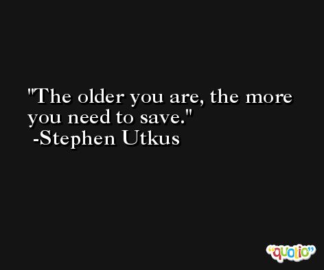 The older you are, the more you need to save. -Stephen Utkus