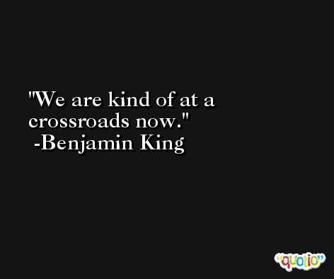 We are kind of at a crossroads now. -Benjamin King