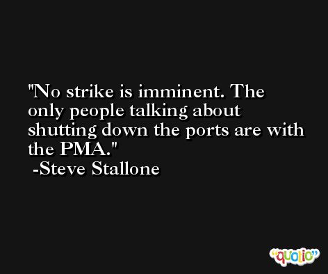 No strike is imminent. The only people talking about shutting down the ports are with the PMA. -Steve Stallone