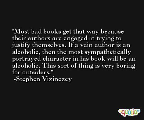 Most bad books get that way because their authors are engaged in trying to justify themselves. If a vain author is an alcoholic, then the most sympathetically portrayed character in his book will be an alcoholic. This sort of thing is very boring for outsiders. -Stephen Vizinczey