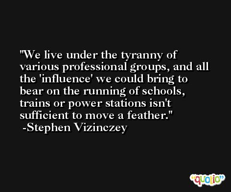 We live under the tyranny of various professional groups, and all the 'influence' we could bring to bear on the running of schools, trains or power stations isn't sufficient to move a feather. -Stephen Vizinczey