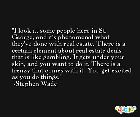 I look at some people here in St. George, and it's phenomenal what they've done with real estate. There is a certain element about real estate deals that is like gambling. It gets under your skin, and you want to do it. There is a frenzy that comes with it. You get excited as you do things. -Stephen Wade