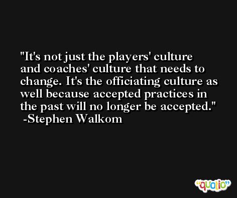 It's not just the players' culture and coaches' culture that needs to change. It's the officiating culture as well because accepted practices in the past will no longer be accepted. -Stephen Walkom