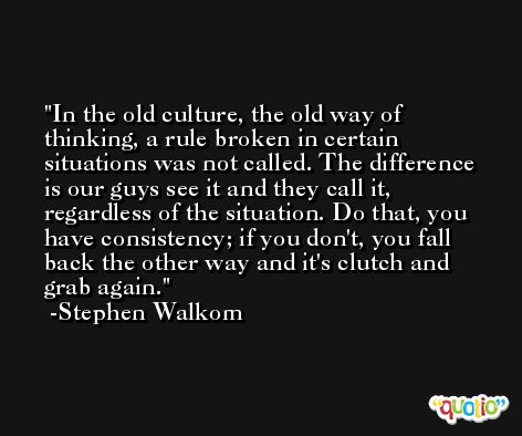 In the old culture, the old way of thinking, a rule broken in certain situations was not called. The difference is our guys see it and they call it, regardless of the situation. Do that, you have consistency; if you don't, you fall back the other way and it's clutch and grab again. -Stephen Walkom