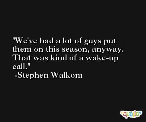 We've had a lot of guys put them on this season, anyway. That was kind of a wake-up call. -Stephen Walkom