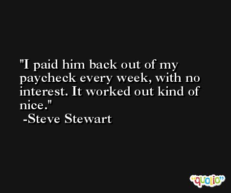 I paid him back out of my paycheck every week, with no interest. It worked out kind of nice. -Steve Stewart