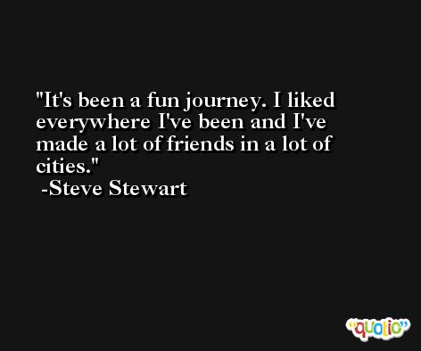 It's been a fun journey. I liked everywhere I've been and I've made a lot of friends in a lot of cities. -Steve Stewart