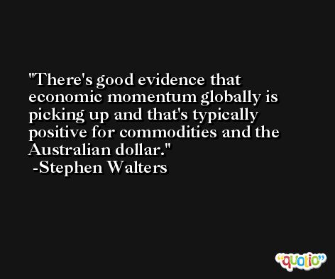 There's good evidence that economic momentum globally is picking up and that's typically positive for commodities and the Australian dollar. -Stephen Walters