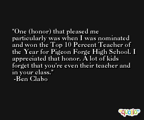 One (honor) that pleased me particularly was when I was nominated and won the Top 10 Percent Teacher of the Year for Pigeon Forge High School. I appreciated that honor. A lot of kids forget that you're even their teacher and in your class. -Ben Clabo