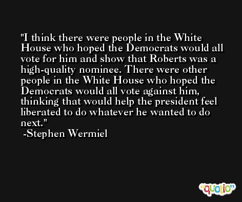 I think there were people in the White House who hoped the Democrats would all vote for him and show that Roberts was a high-quality nominee. There were other people in the White House who hoped the Democrats would all vote against him, thinking that would help the president feel liberated to do whatever he wanted to do next. -Stephen Wermiel