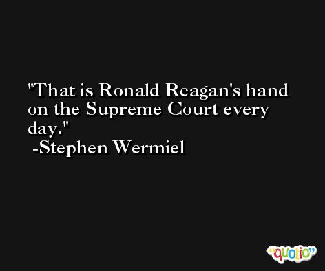 That is Ronald Reagan's hand on the Supreme Court every day. -Stephen Wermiel