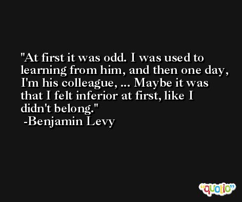 At first it was odd. I was used to learning from him, and then one day, I'm his colleague, ... Maybe it was that I felt inferior at first, like I didn't belong. -Benjamin Levy