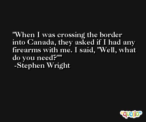 When I was crossing the border into Canada, they asked if I had any firearms with me. I said, 