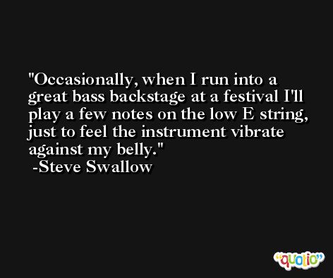 Occasionally, when I run into a great bass backstage at a festival I'll play a few notes on the low E string, just to feel the instrument vibrate against my belly. -Steve Swallow