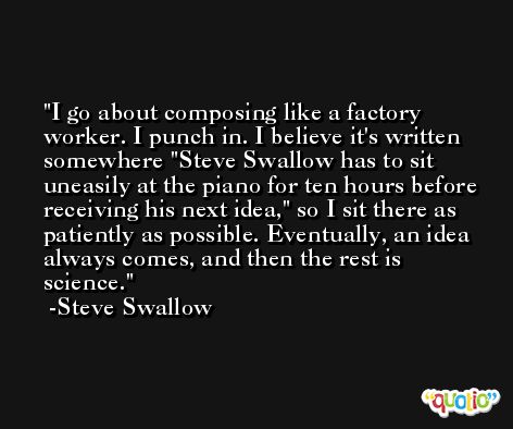I go about composing like a factory worker. I punch in. I believe it's written somewhere 