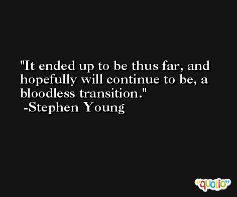 It ended up to be thus far, and hopefully will continue to be, a bloodless transition. -Stephen Young