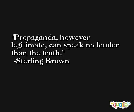 Propaganda, however legitimate, can speak no louder than the truth. -Sterling Brown