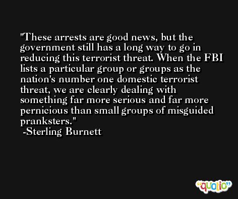 These arrests are good news, but the government still has a long way to go in reducing this terrorist threat. When the FBI lists a particular group or groups as the nation's number one domestic terrorist threat, we are clearly dealing with something far more serious and far more pernicious than small groups of misguided pranksters. -Sterling Burnett