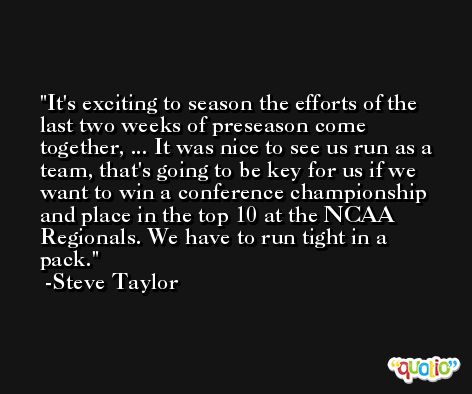 It's exciting to season the efforts of the last two weeks of preseason come together, ... It was nice to see us run as a team, that's going to be key for us if we want to win a conference championship and place in the top 10 at the NCAA Regionals. We have to run tight in a pack. -Steve Taylor