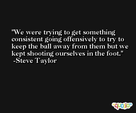 We were trying to get something consistent going offensively to try to keep the ball away from them but we kept shooting ourselves in the foot. -Steve Taylor