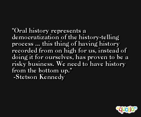 Oral history represents a democratization of the history-telling process ... this thing of having history recorded from on high for us, instead of doing it for ourselves, has proven to be a risky business. We need to have history from the bottom up. -Stetson Kennedy