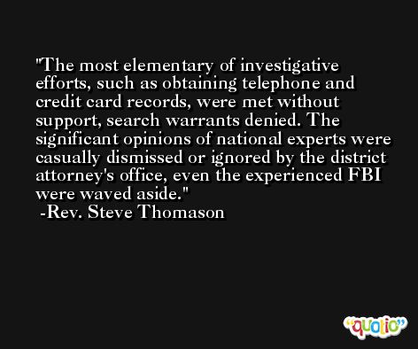 The most elementary of investigative efforts, such as obtaining telephone and credit card records, were met without support, search warrants denied. The significant opinions of national experts were casually dismissed or ignored by the district attorney's office, even the experienced FBI were waved aside. -Rev. Steve Thomason