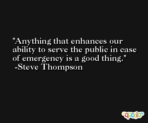 Anything that enhances our ability to serve the public in case of emergency is a good thing. -Steve Thompson