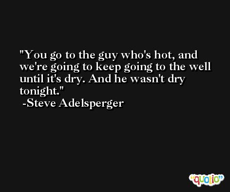 You go to the guy who's hot, and we're going to keep going to the well until it's dry. And he wasn't dry tonight. -Steve Adelsperger