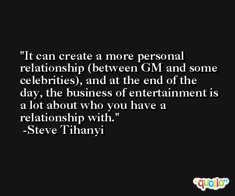 It can create a more personal relationship (between GM and some celebrities), and at the end of the day, the business of entertainment is a lot about who you have a relationship with. -Steve Tihanyi