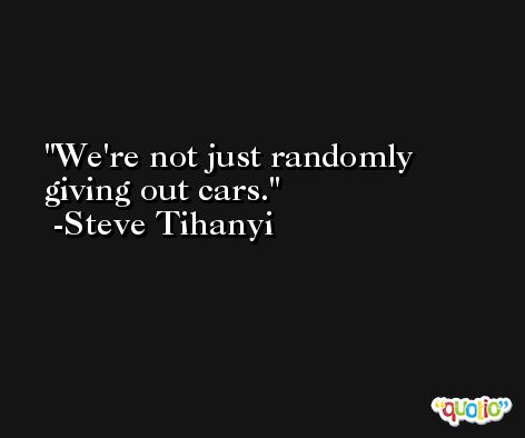 We're not just randomly giving out cars. -Steve Tihanyi