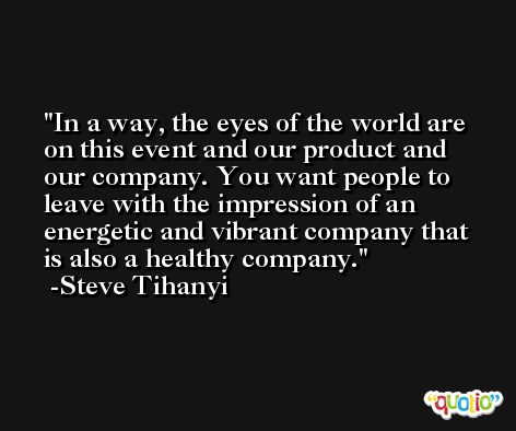 In a way, the eyes of the world are on this event and our product and our company. You want people to leave with the impression of an energetic and vibrant company that is also a healthy company. -Steve Tihanyi