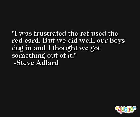 I was frustrated the ref used the red card. But we did well, our boys dug in and I thought we got something out of it. -Steve Adlard