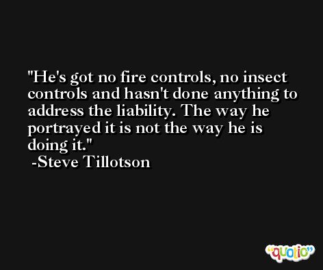 He's got no fire controls, no insect controls and hasn't done anything to address the liability. The way he portrayed it is not the way he is doing it. -Steve Tillotson