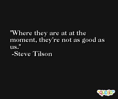 Where they are at at the moment, they're not as good as us. -Steve Tilson