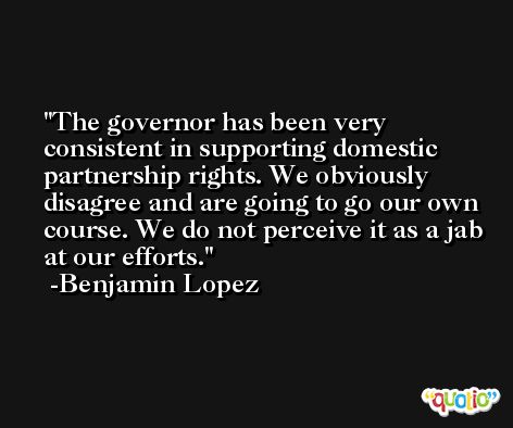The governor has been very consistent in supporting domestic partnership rights. We obviously disagree and are going to go our own course. We do not perceive it as a jab at our efforts. -Benjamin Lopez