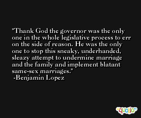 Thank God the governor was the only one in the whole legislative process to err on the side of reason. He was the only one to stop this sneaky, underhanded, sleazy attempt to undermine marriage and the family and implement blatant same-sex marriages. -Benjamin Lopez