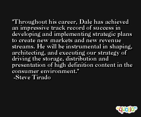 Throughout his career, Dale has achieved an impressive track record of success in developing and implementing strategic plans to create new markets and new revenue streams. He will be instrumental in shaping, architecting, and executing our strategy of driving the storage, distribution and presentation of high definition content in the consumer environment. -Steve Tirado