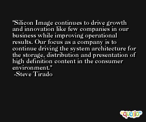 Silicon Image continues to drive growth and innovation like few companies in our business while improving operational results. Our focus as a company is to continue driving the system architecture for the storage, distribution and presentation of high definition content in the consumer environment. -Steve Tirado