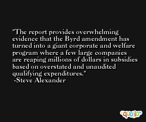 The report provides overwhelming evidence that the Byrd amendment has turned into a giant corporate and welfare program where a few large companies are reaping millions of dollars in subsidies based on overstated and unaudited qualifying expenditures. -Steve Alexander