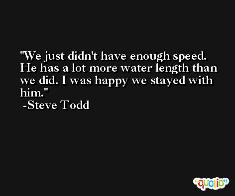 We just didn't have enough speed. He has a lot more water length than we did. I was happy we stayed with him. -Steve Todd