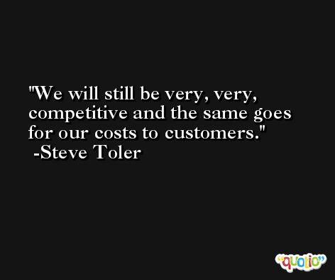 We will still be very, very, competitive and the same goes for our costs to customers. -Steve Toler