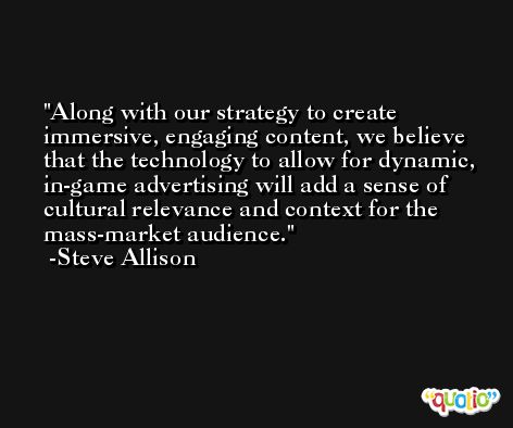 Along with our strategy to create immersive, engaging content, we believe that the technology to allow for dynamic, in-game advertising will add a sense of cultural relevance and context for the mass-market audience. -Steve Allison
