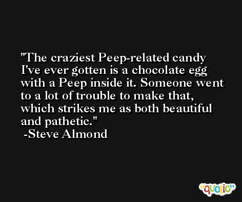 The craziest Peep-related candy I've ever gotten is a chocolate egg with a Peep inside it. Someone went to a lot of trouble to make that, which strikes me as both beautiful and pathetic. -Steve Almond