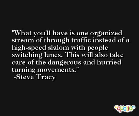 What you'll have is one organized stream of through traffic instead of a high-speed slalom with people switching lanes. This will also take care of the dangerous and hurried turning movements. -Steve Tracy