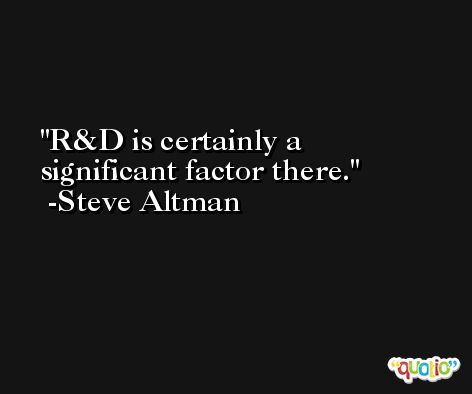 R&D is certainly a significant factor there. -Steve Altman