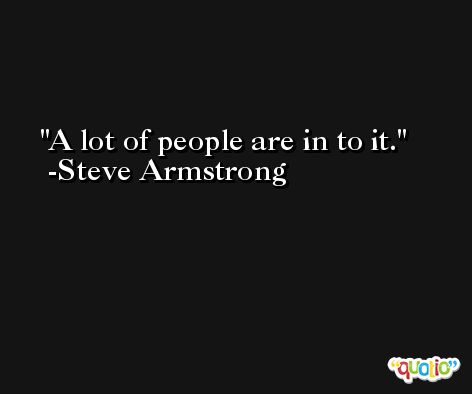A lot of people are in to it. -Steve Armstrong
