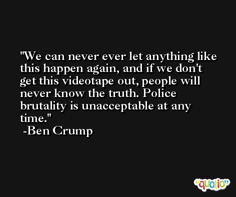 We can never ever let anything like this happen again, and if we don't get this videotape out, people will never know the truth. Police brutality is unacceptable at any time. -Ben Crump